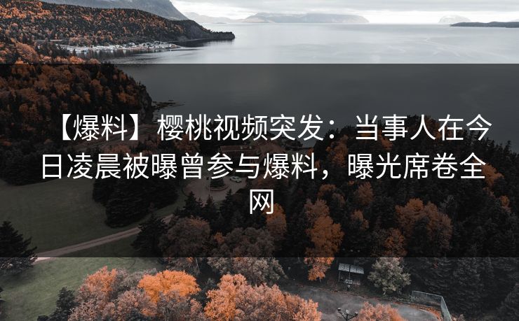 【爆料】樱桃视频突发：当事人在今日凌晨被曝曾参与爆料，曝光席卷全网