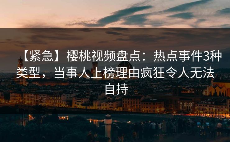 【紧急】樱桃视频盘点：热点事件3种类型，当事人上榜理由疯狂令人无法自持