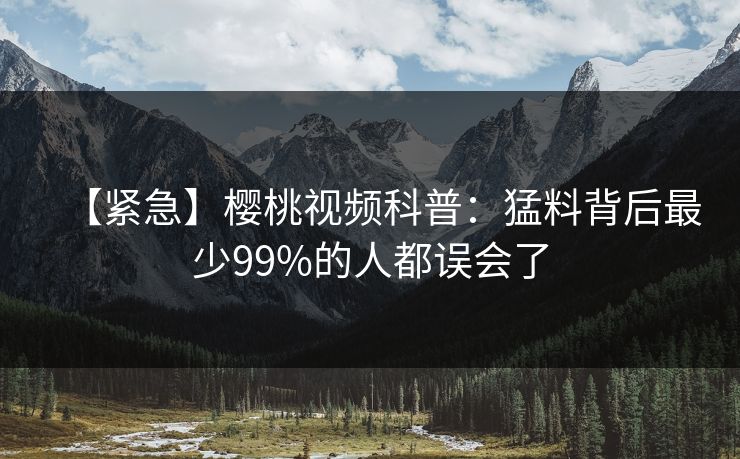 【紧急】樱桃视频科普：猛料背后最少99%的人都误会了