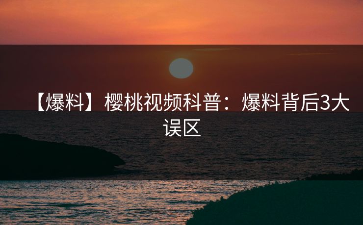 【爆料】樱桃视频科普：爆料背后3大误区