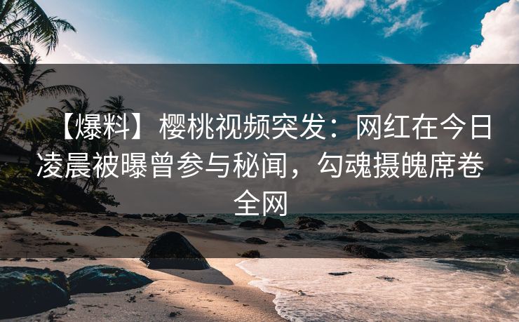 【爆料】樱桃视频突发：网红在今日凌晨被曝曾参与秘闻，勾魂摄魄席卷全网