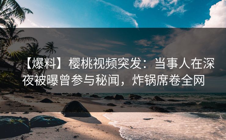 【爆料】樱桃视频突发：当事人在深夜被曝曾参与秘闻，炸锅席卷全网