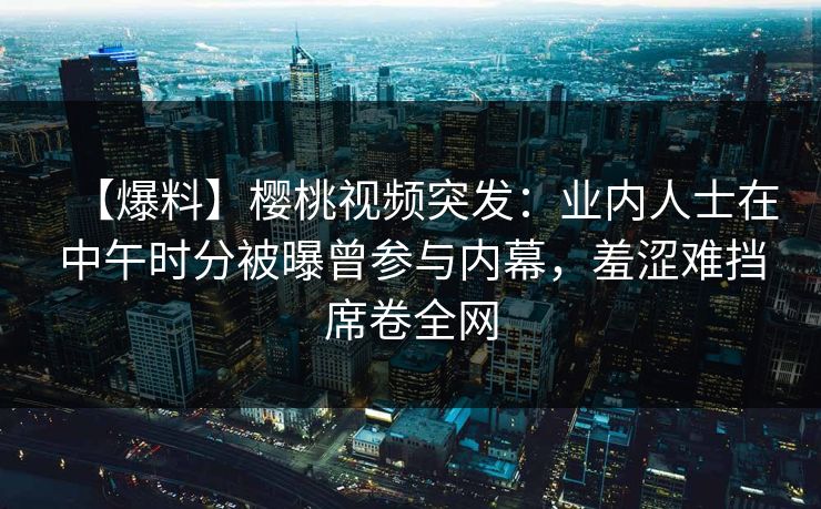 【爆料】樱桃视频突发：业内人士在中午时分被曝曾参与内幕，羞涩难挡席卷全网