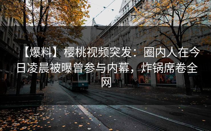 【爆料】樱桃视频突发：圈内人在今日凌晨被曝曾参与内幕，炸锅席卷全网