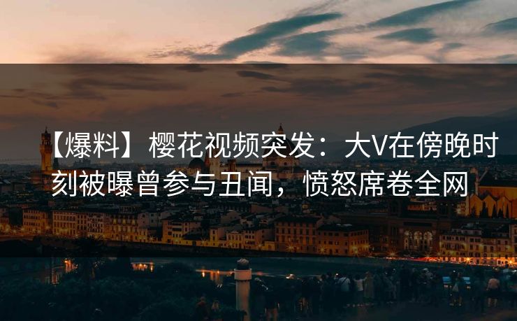 【爆料】樱花视频突发：大V在傍晚时刻被曝曾参与丑闻，愤怒席卷全网