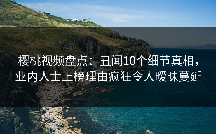 樱桃视频盘点：丑闻10个细节真相，业内人士上榜理由疯狂令人暧昧蔓延