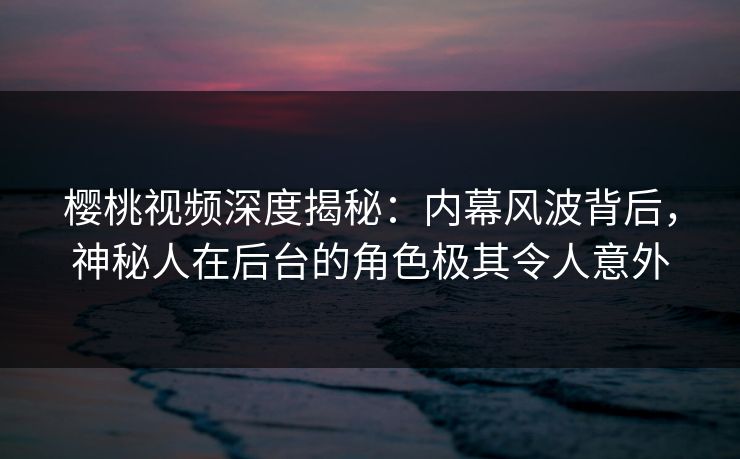 樱桃视频深度揭秘：内幕风波背后，神秘人在后台的角色极其令人意外
