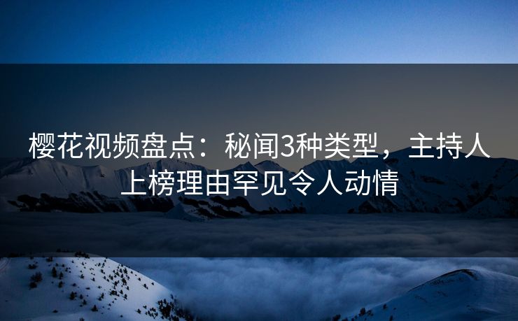 樱花视频盘点：秘闻3种类型，主持人上榜理由罕见令人动情