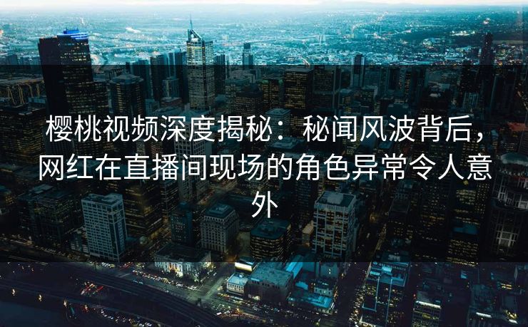 樱桃视频深度揭秘：秘闻风波背后，网红在直播间现场的角色异常令人意外