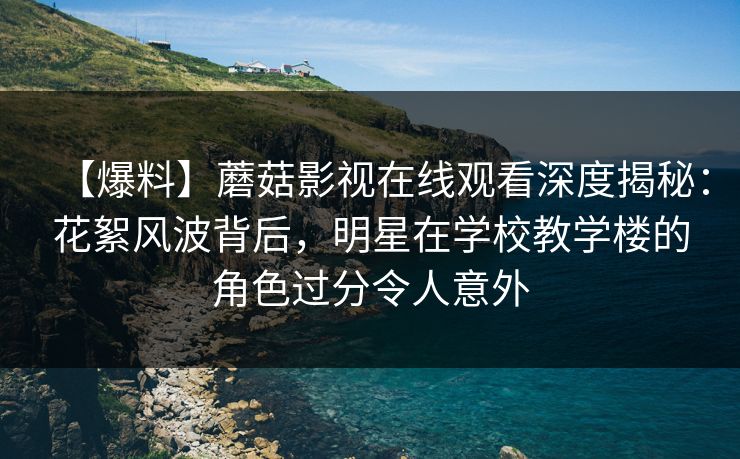 【爆料】蘑菇影视在线观看深度揭秘：花絮风波背后，明星在学校教学楼的角色过分令人意外