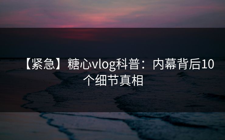 【紧急】糖心vlog科普：内幕背后10个细节真相