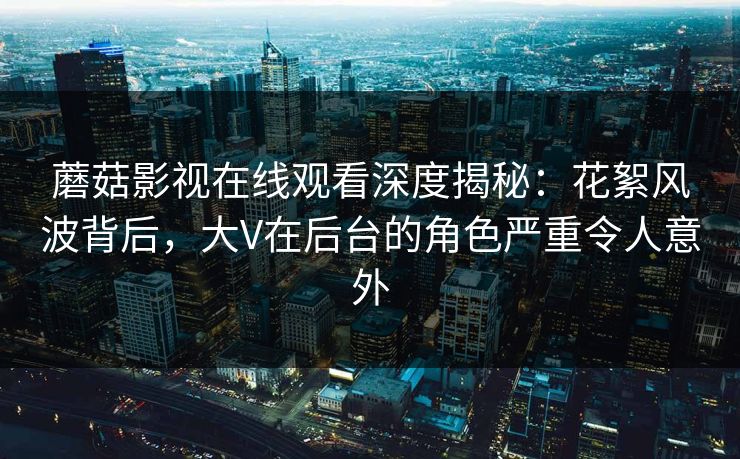 蘑菇影视在线观看深度揭秘：花絮风波背后，大V在后台的角色严重令人意外