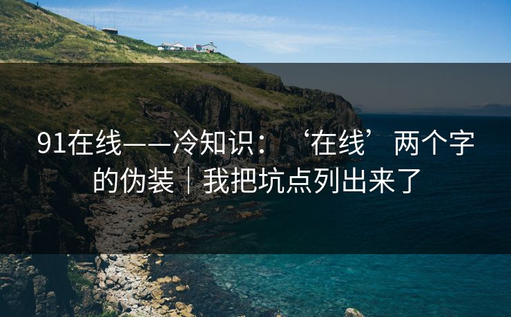 91在线——冷知识：‘在线’两个字的伪装｜我把坑点列出来了