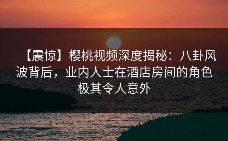【震惊】樱桃视频深度揭秘：八卦风波背后，业内人士在酒店房间的角色极其令人意外