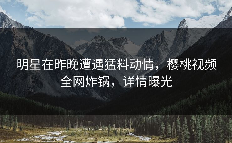 明星在昨晚遭遇猛料动情，樱桃视频全网炸锅，详情曝光