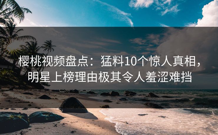 樱桃视频盘点：猛料10个惊人真相，明星上榜理由极其令人羞涩难挡