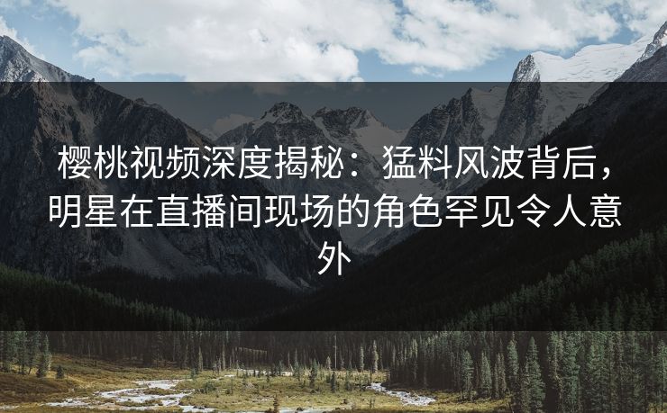 樱桃视频深度揭秘：猛料风波背后，明星在直播间现场的角色罕见令人意外