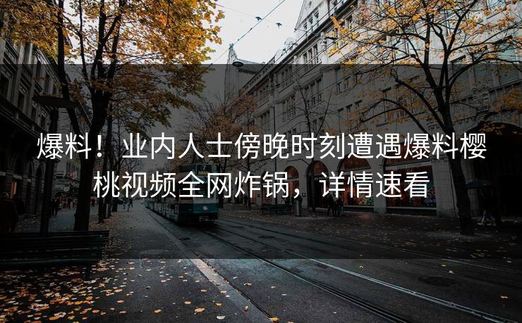 爆料！业内人士傍晚时刻遭遇爆料樱桃视频全网炸锅，详情速看