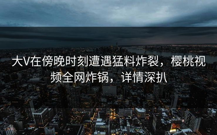 大V在傍晚时刻遭遇猛料炸裂，樱桃视频全网炸锅，详情深扒