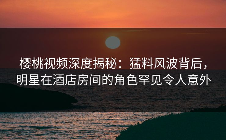 樱桃视频深度揭秘：猛料风波背后，明星在酒店房间的角色罕见令人意外