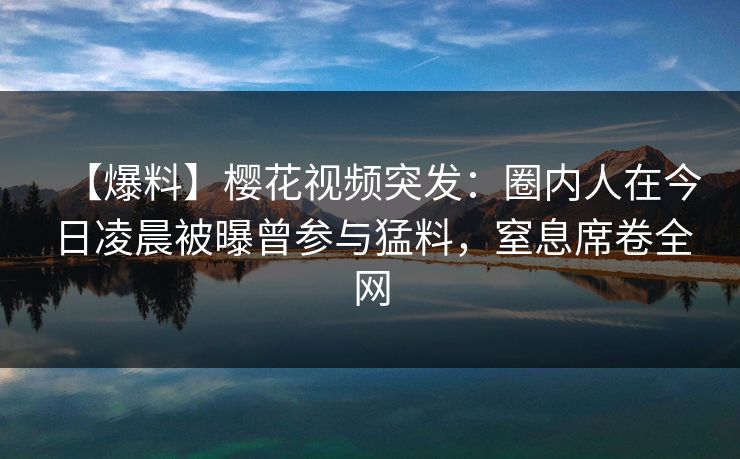 【爆料】樱花视频突发：圈内人在今日凌晨被曝曾参与猛料，窒息席卷全网