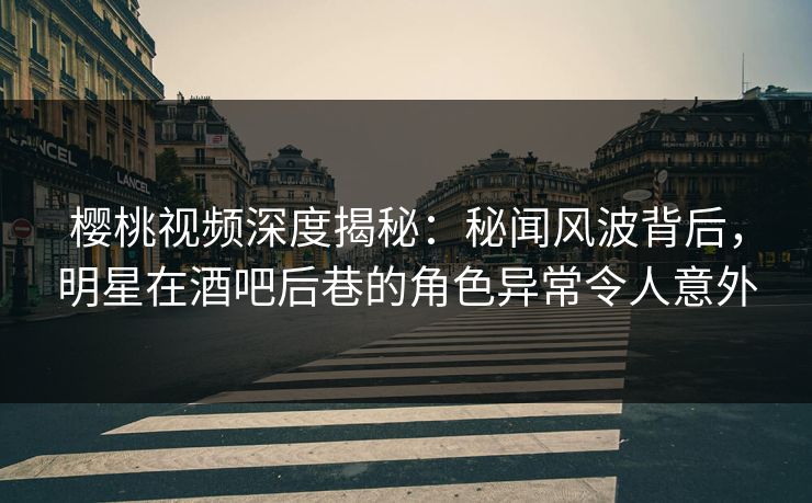 樱桃视频深度揭秘：秘闻风波背后，明星在酒吧后巷的角色异常令人意外