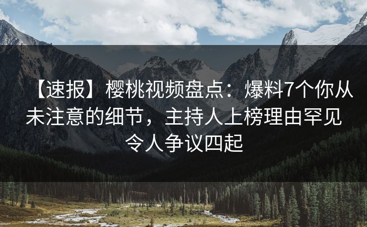 【速报】樱桃视频盘点：爆料7个你从未注意的细节，主持人上榜理由罕见令人争议四起