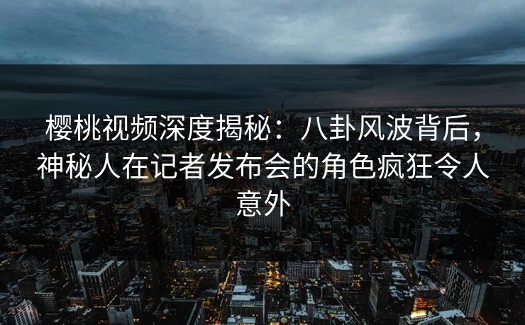 樱桃视频深度揭秘：八卦风波背后，神秘人在记者发布会的角色疯狂令人意外