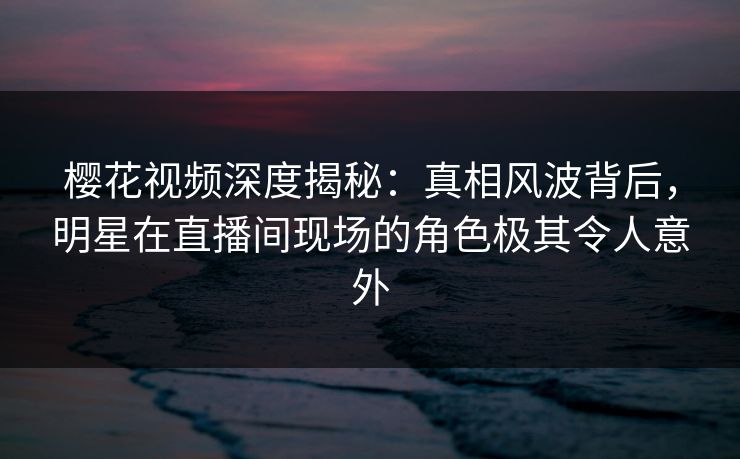 樱花视频深度揭秘：真相风波背后，明星在直播间现场的角色极其令人意外