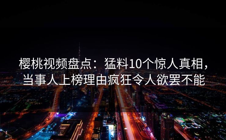 樱桃视频盘点：猛料10个惊人真相，当事人上榜理由疯狂令人欲罢不能