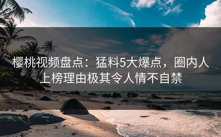 樱桃视频盘点：猛料5大爆点，圈内人上榜理由极其令人情不自禁