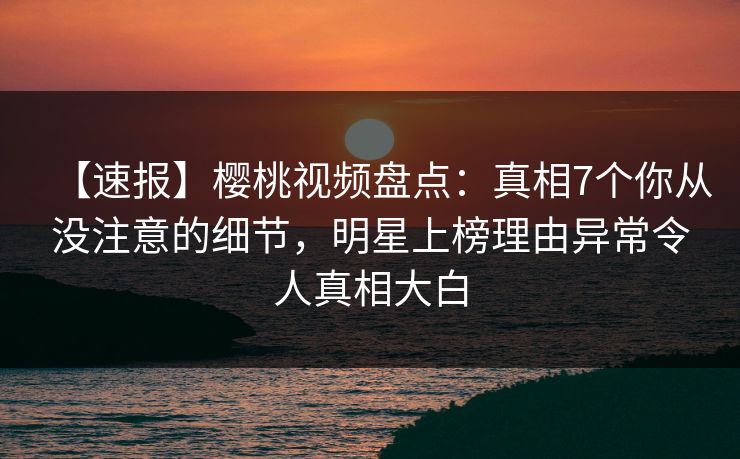 【速报】樱桃视频盘点：真相7个你从没注意的细节，明星上榜理由异常令人真相大白