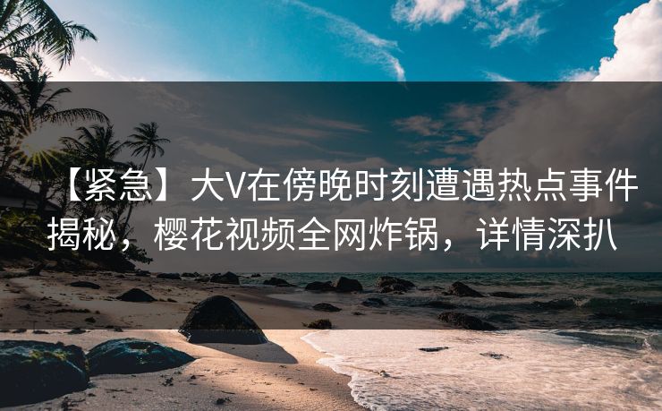 【紧急】大V在傍晚时刻遭遇热点事件揭秘，樱花视频全网炸锅，详情深扒