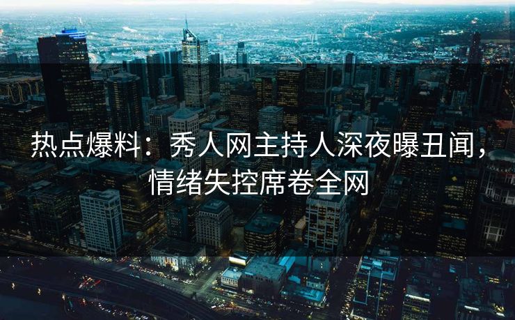 热点爆料：秀人网主持人深夜曝丑闻，情绪失控席卷全网