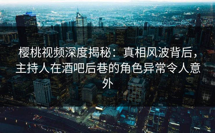 樱桃视频深度揭秘：真相风波背后，主持人在酒吧后巷的角色异常令人意外