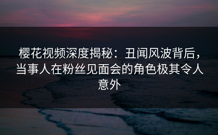 樱花视频深度揭秘：丑闻风波背后，当事人在粉丝见面会的角色极其令人意外