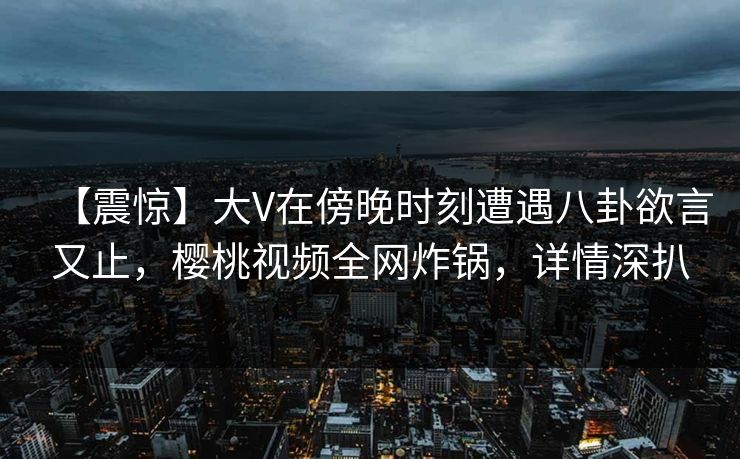 【震惊】大V在傍晚时刻遭遇八卦欲言又止，樱桃视频全网炸锅，详情深扒