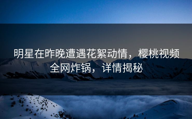 明星在昨晚遭遇花絮动情，樱桃视频全网炸锅，详情揭秘