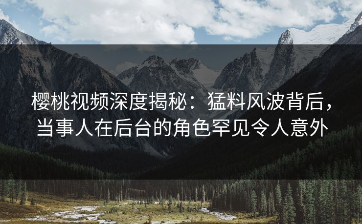 樱桃视频深度揭秘：猛料风波背后，当事人在后台的角色罕见令人意外