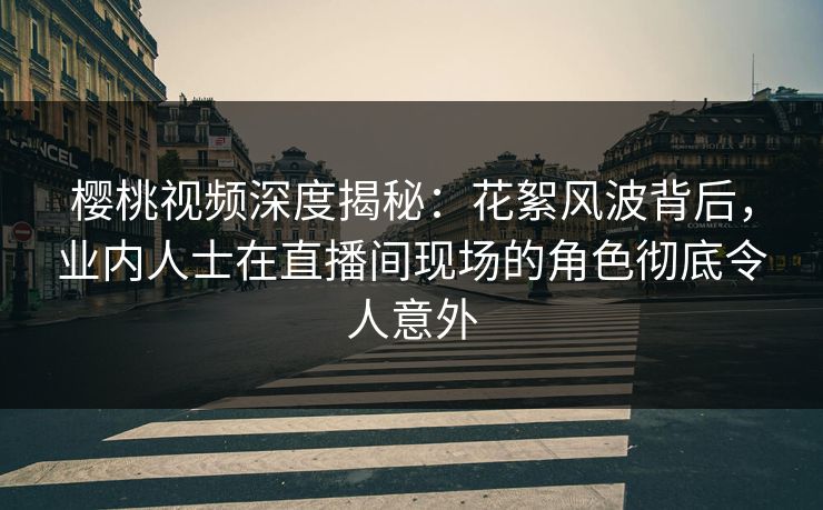 樱桃视频深度揭秘：花絮风波背后，业内人士在直播间现场的角色彻底令人意外