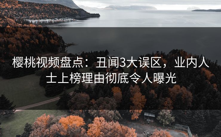 樱桃视频盘点：丑闻3大误区，业内人士上榜理由彻底令人曝光
