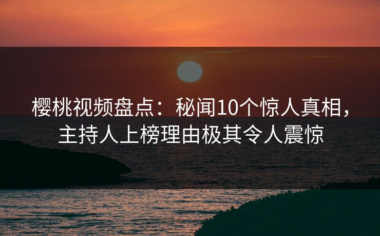 樱桃视频盘点：秘闻10个惊人真相，主持人上榜理由极其令人震惊