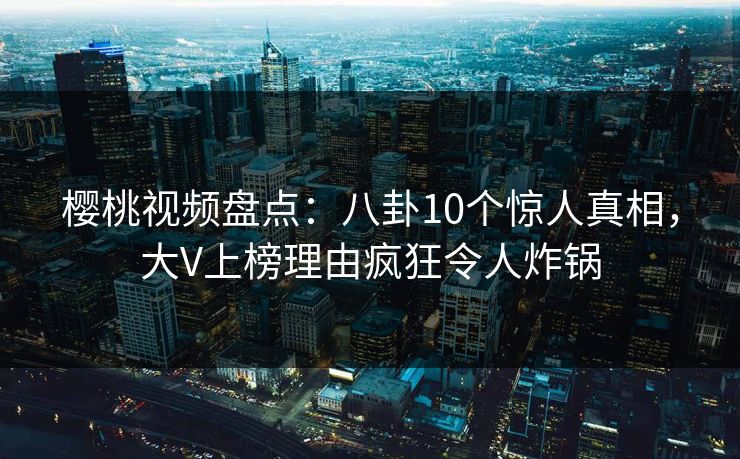 樱桃视频盘点：八卦10个惊人真相，大V上榜理由疯狂令人炸锅