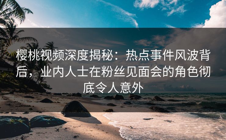 樱桃视频深度揭秘：热点事件风波背后，业内人士在粉丝见面会的角色彻底令人意外