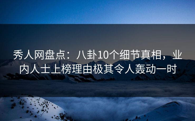 秀人网盘点：八卦10个细节真相，业内人士上榜理由极其令人轰动一时