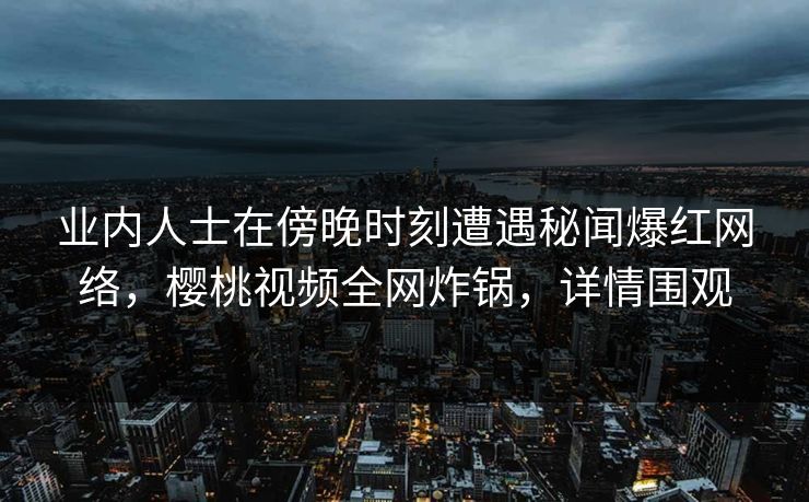 业内人士在傍晚时刻遭遇秘闻爆红网络，樱桃视频全网炸锅，详情围观
