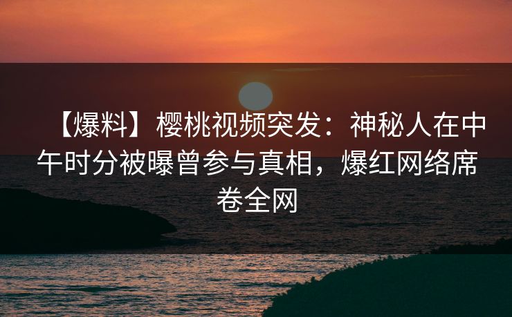 【爆料】樱桃视频突发：神秘人在中午时分被曝曾参与真相，爆红网络席卷全网