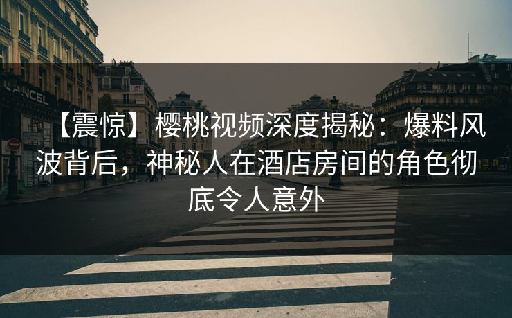 【震惊】樱桃视频深度揭秘：爆料风波背后，神秘人在酒店房间的角色彻底令人意外