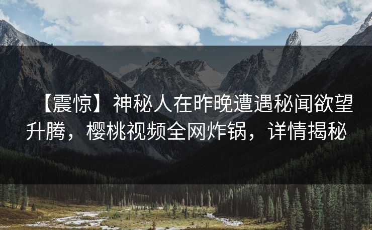 【震惊】神秘人在昨晚遭遇秘闻欲望升腾，樱桃视频全网炸锅，详情揭秘