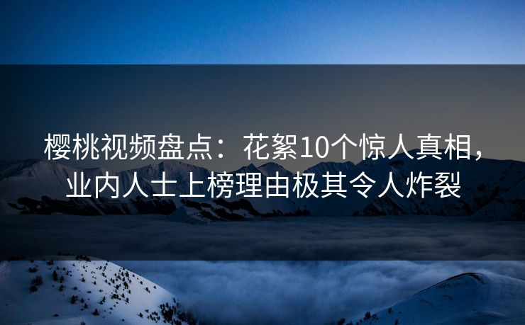 樱桃视频盘点：花絮10个惊人真相，业内人士上榜理由极其令人炸裂